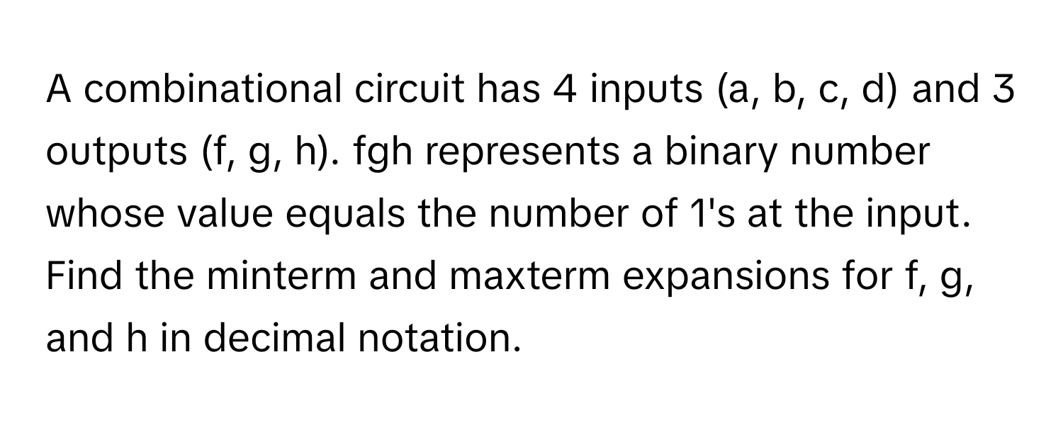 A combinational circuit has 4 inputs (a, b, c, d) and 3 outputs (f, g, h). fgh represents a binary number whose value equals the number of 1's at the input. Find the minterm and maxterm expansions for f, g, and h in decimal notation.