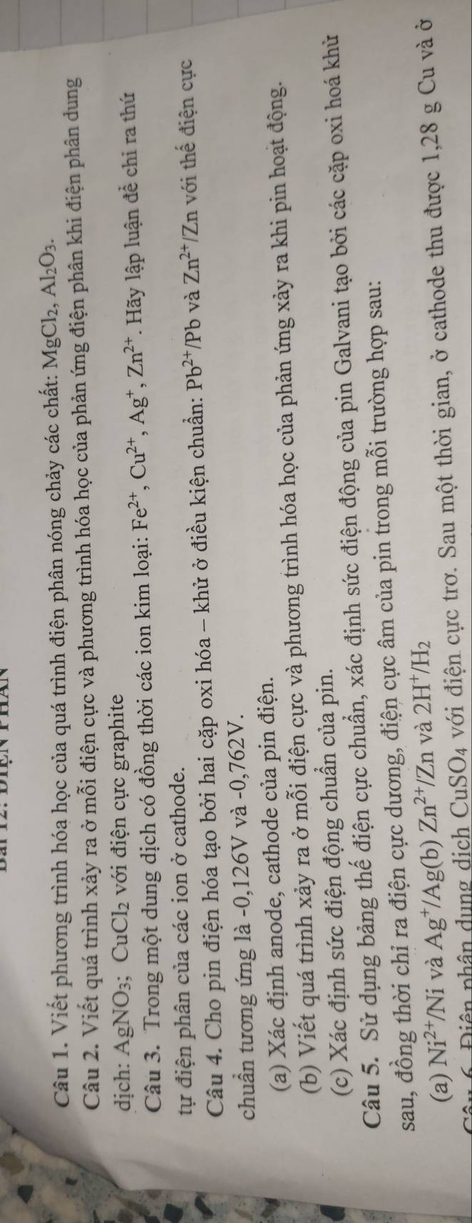 Viết phương trình hóa học của quá trình điện phân nóng chảy các chất: MgCl_2,Al_2O_3.
Câu 2. Viết quá trình xảy ra ở mỗi điện cực và phương trình hóa học của phản ứng điện phân khi điện phân dung
dịch: AgNO_3 Cu( Cl_2 với điện cực graphite
Câu 3. Trong một dung dịch có đồng thời các ion kim loại: Fe^(2+),Cu^(2+),Ag^+,Zn^(2+) *. Hãy lập luận đề chỉ ra thứ
tự điện phân của các ion ở cathode.
Câu 4. Cho pin điện hóa tạo bởi hai cặp oxi hóa - khử ở điều kiện chuẩn: Pb^(2+)/Pb và Zn^(2+)/Zn với thế điện cực
chuẩn tương ứng là -0,126V và -0,762V.
(a) Xác định anode, cathode của pin điện.
(b) Viết quá trình xảy ra ở mỗi điện cực và phương trình hóa học của phản ứng xảy ra khi pin hoạt động.
(c) Xác định sức điện động chuẩn của pin.
Câu 5. Sử dụng bảng thế điện cực chuẩn, xác định sức điện động của pin Galvani tạo bởi các cặp oxi hoá khử
sau, đồng thời chỉ ra điện cực dương, điện cực âm của pin trong mỗi trường hợp sau:
(a) Ni^(2+)/Ni và Ag^+/Ag(b). Zn^(2+)/Zn và 2H^+/H_2
Diên phân dung dịch CuSO_4 với điện cực trơ. Sau một thời gian, ở cathode thu được 1,28 g Cu và ở