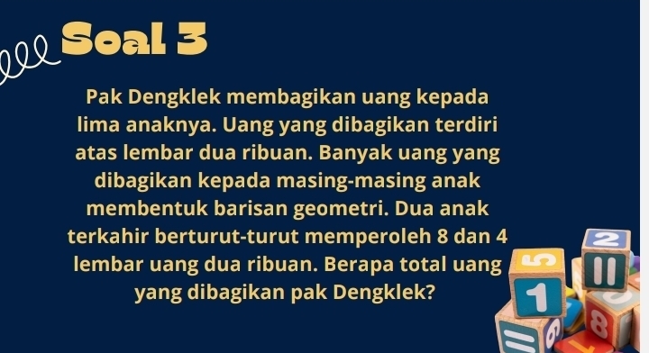 Soal 3 
Pak Dengklek membagikan uang kepada 
lima anaknya. Uang yang dibagikan terdiri 
atas lembar dua ribuan. Banyak uang yang 
dibagikan kepada masing-masing anak 
membentuk barisan geometri. Dua anak 
terkahir berturut-turut memperoleh 8 dan 4 2
lembar uang dua ribuan. Berapa total uang i 0
yang dibagikan pak Dengklek? 1 28