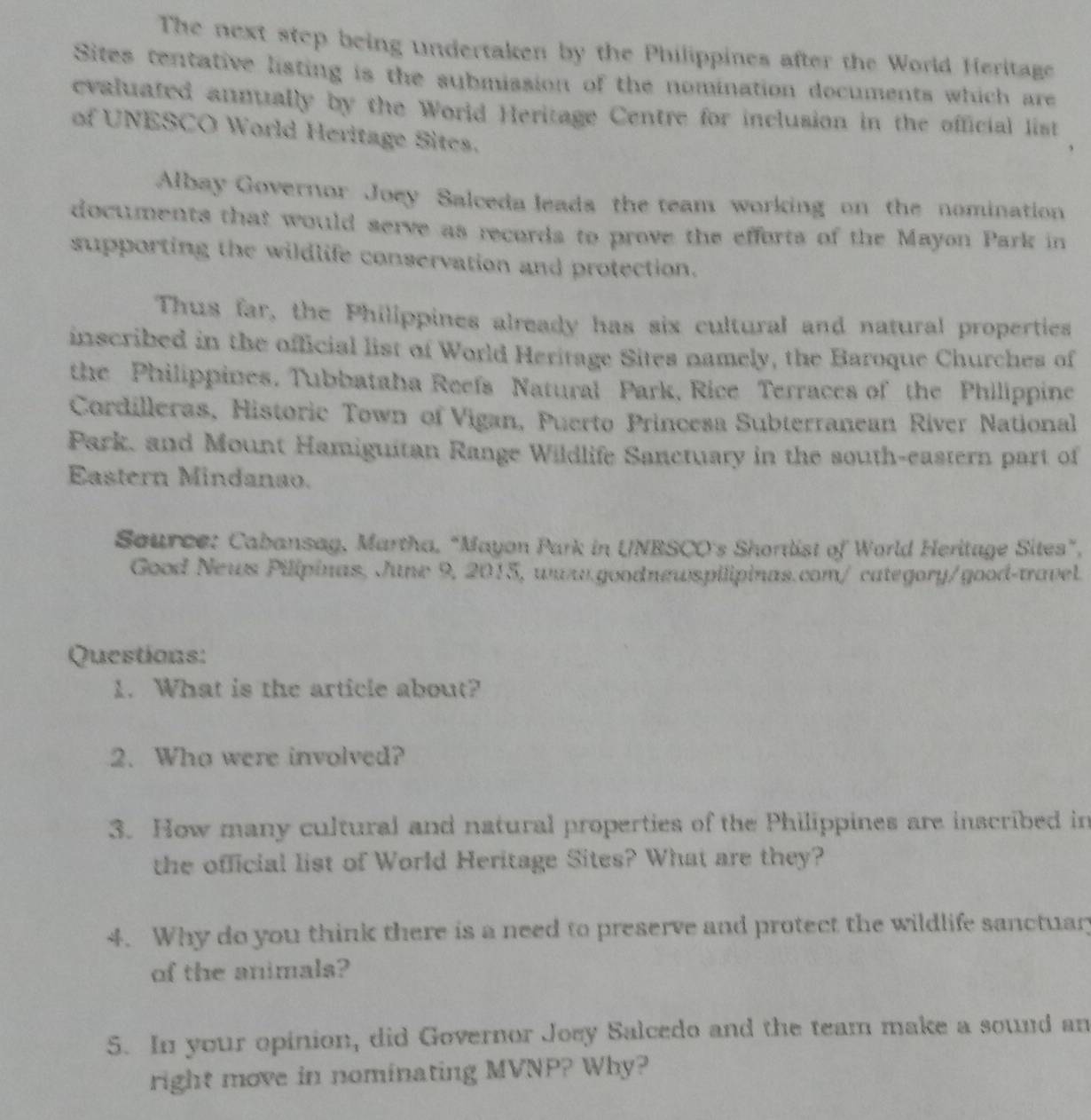 The next step being undertaken by the Philippines after the World Heritage 
Sites tentative listing is the submission of the nomination documents which are 
evaluated annually by the World Heritage Centre for inclusion in the official list 
of UNESCO World Heritage Sites. 
Albay Governor Joey Salceda leads the team working on the nomination 
documents that would serve as records to prove the efforts of the Mayon Park in 
supporting the wildlife conservation and protection. 
Thus far, the Philippines already has six cultural and natural properties 
inscribed in the official list of World Heritage Sites namely, the Baroque Churches of 
the Philippines. Tubbataha Reefs Natural Park, Rice Terraces of the Philippine 
Cordilleras, Historic Town of Vigan, Puerto Princesa Subterranean River National 
Park, and Mount Hamiguitan Range Wildlife Sanctuary in the south-eastern part of 
Eastern Mindanao. 
Source: Cabansag, Martha, “Mayon Park in UNESCO's Shortlist of World Heritage Sites”, 
Good News Pilipinas, June 9, 2015, www.goodnewspilipinas.com/ category/good-travel. 
Questions: 
1. What is the article about? 
2. Who were involved? 
3. How many cultural and natural properties of the Philippines are inscribed in 
the official list of World Heritage Sites? What are they? 
4. Why do you think there is a need to preserve and protect the wildlife sanctuar 
of the animals? 
5. In your opinion, did Governor Joey Salcedo and the team make a sound an 
right move in nominating MVNP? Why?