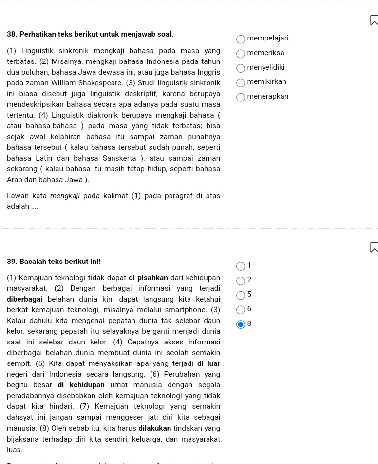 Perhatikan teks berikut untuk menjawab soal. mempelajari
(1) Linguistik sinkronik mengkaji bahasa pada masa yang memeriksa
terbatas. (2) Misalnya, mengkaji bahasa Indonesia pada tahun
dua puluhan, bahasa Jawa dewasa ini, atau juga bahasa Inggris menyelidiki
pada zaman William Shakespeare. (3) Studi linguistik sinkronik memikirkan
ini biasa disebut juga linguistik deskriptif, karena berupaya menerapkan
mendeskripsikan bahasa secara apa adanya pada suatu masa
tertentu. (4) Linguistik diakronik berupaya mengkaji bahasa (
atau bahasa-bahasa ) pada masa yang tidak terbatas; bisa
sejak awal kelahiran bahasa itu sampai zaman punahnya
bahasa tersebut ( kalau bahasa tersebut sudah punah, seperti
bahasa Latin dan bahasa Sanskerta ), atau sampai zaman
sekarang ( kalau bahasa itu masih tetap hidup, seperti bahasa
Arab dan bahasa Jawa ).
Lawan kata mengkaji pada kalimat (1) pada paragraf di atas
adalah ....
39. Bacalah teks berikut ini!
1
(1) Kemajuan teknologi tidak dapat di pisahkan dari kehidupan 2
masyarakat. (2) Dengan berbagai informasi yang terjadi 5
diberbagai belahan dunia kini dapat langsung kita ketahui
berkat kemajuan teknologi, misalnya melalui smartphone. (3) 6
Kalau dahulu kita mengenal pepatah dunia tak selebar daun 8
kelor, sekarang pepatah itu selayaknya berganti menjadi dunia
saat ini selebar daun kelor. (4) Cepatnya akses informasi
diberbagai belahan dunia membuat dunia ini seolah semakin
sempit. (5) Kita dapat menyaksikan apa yang terjadi di luar
negeri dari Indonesia secara langsung. (6) Perubahan yang
begitu besar di kehidupan umat manusia dengan segala
peradabannya disebabkan oleh kemajuan teknologi yang tidak
dapat kita hindari. (7) Kemajuan teknologi yang semakin
dahsyat ini jangan sampai menggeser jati diri kita sebagai
manusia. (8) Oleh sebab itu, kita harus dilakukan tindakan yang
bijaksana terhadap diri kita sendiri, keluarga, dan masyarakat
luas.