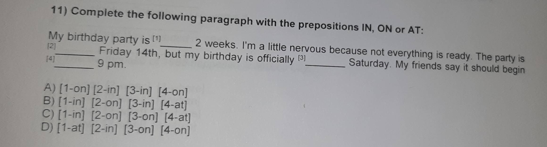 Complete the following paragraph with the prepositions IN, ON or AT:
My birthday party is [1] 2 weeks. I'm a little nervous because not everything is ready. The party is
[2]__ Friday 14th, but my birthday is officially [3]_ Saturday. My friends say it should begin
[4] 9 pm.
A) [1-on][2-in][3-in][4-on]
B) [1-in][2-on][3-in][4-at]
C) [1-in][2-on][3-on][4-at]
D) [1-at][2-in][3-on][4-on]