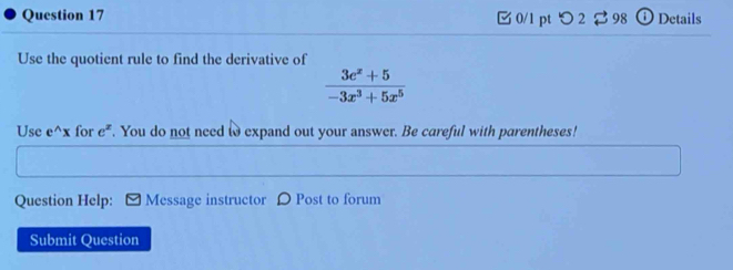 つ 2 $ 98 ⓘ Details 
Use the quotient rule to find the derivative of
 (3e^x+5)/-3x^3+5x^5 
Use e^(wedge)x for e^z. You do not need to expand out your answer. Be careful with parentheses! 
Question Help: Message instructor D Post to forum 
Submit Question