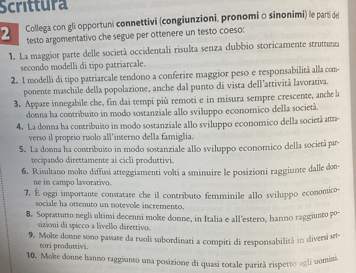 Scrittura
2 Collega con gli opportuni connettivi (congiunzioni, pronomi o sinonimi) le parti del
testo argomentativo che segue per ottenere un testo coeso:
1. La maggior parte delle società occidentali risulta senza dubbio storicamente strutturata
secondo modelli di tipo patriarcale.
2. I modelli di tipo patriarcale tendono a conferire maggior peso e responsabilità alla com-
ponente maschile della popolazione, anche dal punto di vista dell’attività lavorativa.
3. Appare innegabile che, fin dai tempi più remoti e in misura sempre crescente, anche la
donna ha contribuito in modo sostanziale allo sviluppo economico della società.
4. La donna ha contribuito in modo sostanziale allo sviluppo economico della società attra-
verso il proprio ruolo all’interno della famiglia.
5. La donna ha contribuito in modo sostanziale allo sviluppo economico della società par-
tecipando direttamente ai cicli produttivi.
6. Risultano molto diffusi atteggiamenti volti a sminuire le posizioni raggiunte dalle don-
ne in campo lavorativo.
7. È oggi importante constatare che il contributo femminile allo sviluppo economico-
sociale ha ottenuto un notevole incremento.
8. Soprattutto negli ultimi decenni molte donne, in Italia e all’estero, hanno raggiunto po-
sizioni di spicco a livello direttivo.
9. Molte donne sono passate da ruoli subordinati a compiti di responsabilità in diversi set-
tori produttivi.
10. Molte donne hanno raggiunto una posizione di quasi totale parità rispetto agli uomini.