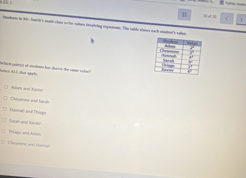 EE.1
y Les san sI D Typing Lesson:
10 of 10
1
Students in Mr. Smith's math class write values involving exponents. The table shows each student's value.
Which pair(s) of students has (have) the same value?
Select ALL that apply.
Adam and Xavier
Cheyenne and Sarah
Hannah and Thiago
Sarah and Xavier
Thiago and Adam
Cheyenne and Hannah