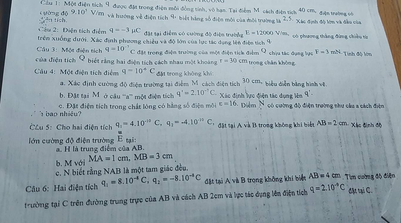 Một điện tích 9 được đặt trong điện môi đồng tính, vô hạn. Tại điểm M cách điện tích 40 cm, điện trường có
ường độ 9.10^5 V/m và hướng về điện tích 9, biết hằng số điện môi của môi trường là 2,5
tícn tích. Xác định độ lớn và dấu của
Cậu 2: Điện tích điểm q=-3 μC đặt tại điểm có cường độ điện trường E=12000V/m có phương thẳng đứng chiều từ
trên xuống dưới. Xác định phương chiều và độ lớn của lực tác dụng lên điện tích 9·
Câu 3: Một điện tích q=10^(-7)C đặt trong điện trường của một điện tích điểm Q chịu tác dụng lực F=3mN -  Tính độ lớn
của điện tích Q biết rằng hai điện tích cách nhau một khoảng r=30cm trong chân không.
Câu 4: Một điện tích điểm q=10^(-6)C đặt trong không khí:
a. Xác định cường độ điện trường tại điểm M cách điện tích 30 cm, biểu diễn bằng hình vẽ.
b. Đặt tại Môở câu “a” một điện tích q'=2.10^(-7)C * Xác định lực điện tác dụng lên q'.
c. Đặt điện tích trong chất lỏng có hằng số điện môi varepsilon =16 · Điểm  N có cường độ điện trường như câu a cách điện
bap nhiêu
Câu 5: Cho hai điện tích q_1=4.10^(-10) C, q_2=-4.10^(-10)C đ ặt ạ  A và B trong không khí biết AB=2cm. Xác định độ
lớn cường độ điện trường  u/E  tại:
a. H là trung điểm của AB.
b. M với MA=1c r n,MB=3cm
c. N biết rằng NAB là một tam giác đều.
Câu 6: Hai điện tích q_1=8.10^(-8)C,q_2=-8.10^(-8)C đặt tại A và B trong không khí biết AB=4cm. Tìm cường độ điện
trường tại C trên đường trung trực của AB và cách AB 2cm và lực tác dụng lên điện tích q=2.10^(-9)C đặt tại C.