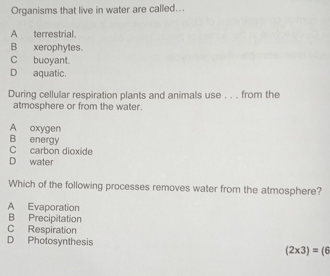 Organisms that live in water are called...
A terrestrial.
B xerophytes.
Cbuoyant.
D aquatic.
During cellular respiration plants and animals use . . . from the
atmosphere or from the water.
A oxygen
B energy
C carbon dioxide
D water
Which of the following processes removes water from the atmosphere?
A Evaporation
B Precipitation
C Respiration
D Photosynthesis (2* 3)=(6