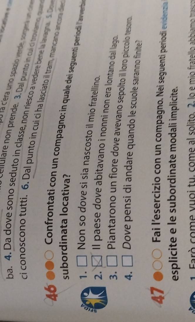 locative e 
0u la c'era uno spazio verde, sorgerá un cine 
l l u prende. 3. Dal punto n cui ci troviamo, quan 
ba. 4. Da dove sono seduto in classe, non riesco a vedere bene la lavagna. S. Do 
ci conoscono tutti. 6. Dal punto in cui ci ha lasciato il tram, mancano ancora oler
46
subordinata locativa? 
Confrontati con un compagno: in quale dei seguenti periodi l'averb 
1. 
Non so dove si sia nascosto il mio fratellíno. 
a 
2. 
ll paese dove abitavano i nonni non era lontano dal lago. 
3. 
Piantarono un fiore dove avevano sepolto il loro piccolo tesorro. 
4. Dove pensi di andare quando le scuole saranno finite? 
47 
Fai l'esercizio con un compagno. Nei seguenti perriodi evidenzia 
esplicite e le subordinate modali implicite. 
1. Farò come vuoi tu, come al solito. 2, lo e mio fratello abbiamo trasco