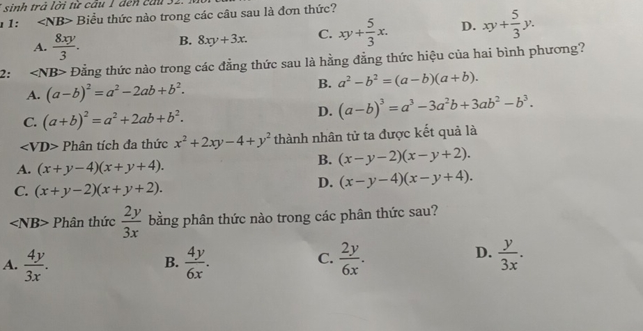 sinh trả lời từ cầu 1 đen cầu 32.
1: ∠ NB> Biểu thức nào trong các câu sau là đơn thức?
A.  8xy/3 .
B. 8xy+3x. C. xy+ 5/3 x. D. xy+ 5/3 y. 
2: ∠ NB> Đằng thức nào trong các đẳng thức sau là hằng đẳng thức hiệu của hai bình phương?
A. (a-b)^2=a^2-2ab+b^2.
B. a^2-b^2=(a-b)(a+b).
C. (a+b)^2=a^2+2ab+b^2.
D. (a-b)^3=a^3-3a^2b+3ab^2-b^3.
∠ VD> Phân tích đa thức x^2+2xy-4+y^2 thành nhân tử ta được kết quả là
A. (x+y-4)(x+y+4).
B. (x-y-2)(x-y+2).
C. (x+y-2)(x+y+2).
D. (x-y-4)(x-y+4).
∠ NB> Phân thức  2y/3x  bằng phân thức nào trong các phân thức sau?
C.
A.  4y/3x .  4y/6x .  2y/6x . 
B.
D.  y/3x .