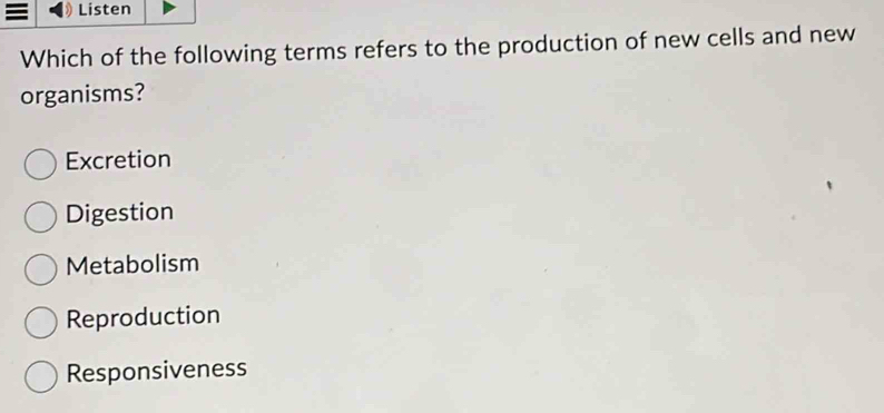 = Listen
Which of the following terms refers to the production of new cells and new
organisms?
Excretion
Digestion
Metabolism
Reproduction
Responsiveness