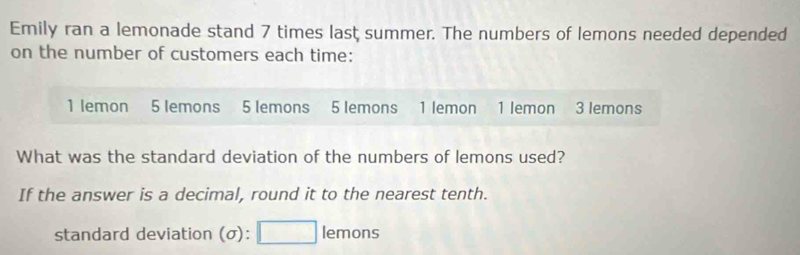 Emily ran a lemonade stand 7 times last summer. The numbers of lemons needed depended 
on the number of customers each time:
1 lemon 5 lemons 5 lemons 5 lemons 1 lemon 1 lemon 3 lemons 
What was the standard deviation of the numbers of lemons used? 
If the answer is a decimal, round it to the nearest tenth. 
standard deviation ( sigma ): □ lemons