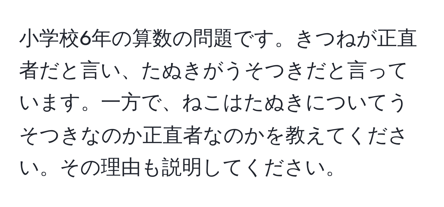 小学校6年の算数の問題です。きつねが正直者だと言い、たぬきがうそつきだと言っています。一方で、ねこはたぬきについてうそつきなのか正直者なのかを教えてください。その理由も説明してください。