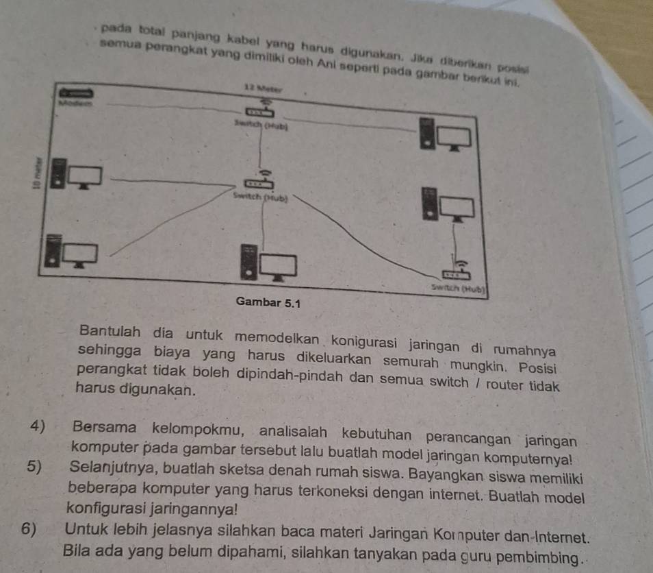 pada total panjang kabel yang harus digunakan. Jika diberikan posisi 
semua perangkat yang dimiliki oleh Ani seperti 
Bantulah dia untuk memodelkan konigurasi jaringan di rumahnya 
sehingga biaya yang harus dikeluarkan semurah mungkin. Posisi 
perangkat tidak boleh dipindah-pindah dan semua switch / router tidak 
harus digunakan. 
4) Bersama kelompokmu, analisalah kebutuhan perancangan jaringan 
komputer pada gambar tersebut lalu buatlah model jaringan komputernya! 
5) Selanjutnya, buatlah sketsa denah rumah siswa. Bayangkan siswa memiliki 
beberapa komputer yang harus terkoneksi dengan internet. Buatlah model 
konfigurasi jaringannya! 
6) Untuk lebih jelasnya silahkan baca materi Jaringan Komputer dan-Internet. 
Bila ada yang belum dipahami, silahkan tanyakan pada guru pembimbing.