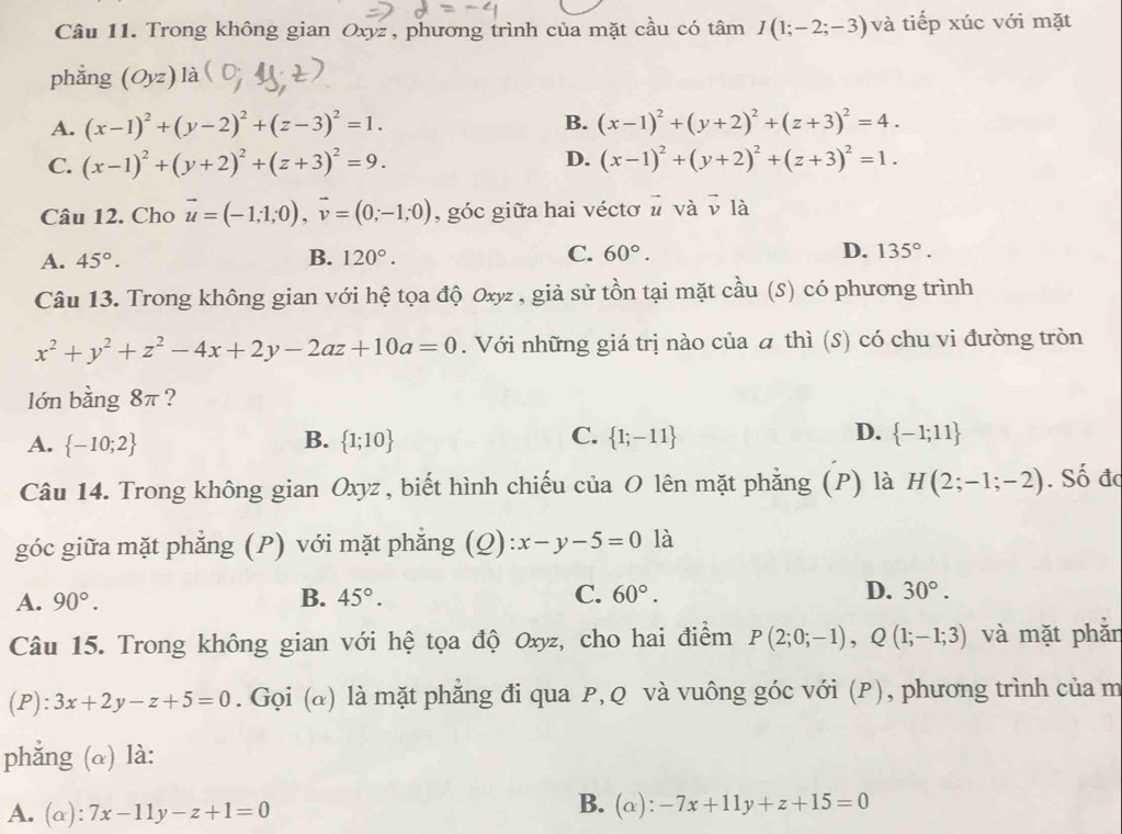 Trong không gian Oxyz, phương trình của mặt cầu có tâm I(1;-2;-3) và tiếp xúc với mặt
phẳng (Oyz)l a
A. (x-1)^2+(y-2)^2+(z-3)^2=1. B. (x-1)^2+(y+2)^2+(z+3)^2=4.
D.
C. (x-1)^2+(y+2)^2+(z+3)^2=9. (x-1)^2+(y+2)^2+(z+3)^2=1.
Câu 12. Cho vector u=(-1;1;0),vector v=(0;-1;0) , góc giữa hai véctơ # và vector v là
A. 45°. B. 120°. C. 60°. D. 135°.
Câu 13. Trong không gian với hệ tọa độ Oxyz , giả sử tồn tại mặt cầu (S) có phương trình
x^2+y^2+z^2-4x+2y-2az+10a=0. Với những giá trị nào của a thì (s) có chu vi đường tròn
lớn bằng 8π ?
A.  -10;2 B.  1;10 C.  1;-11 D.  -1;11
Câu 14. Trong không gian Oxyz , biết hình chiếu của O lên mặt phẳng (P) là H(2;-1;-2). Số đc
góc giữa mặt phẳng (P) với mặt phẳng (Q) x-y-5=0 là
A. 90°. B. 45°. C. 60°. D. 30°.
Câu 15. Trong không gian với hệ tọa độ Oxyz, cho hai điểm P(2;0;-1),Q(1;-1;3) và mặt phẫn
(P): 3x+2y-z+5=0. Gọi (@) là mặt phẳng đi qua P, Q và vuông góc với (P), phương trình của m
phẳng (α) là:
A. (alpha ):7x-11y-z+1=0
B. (α): -7x+11y+z+15=0