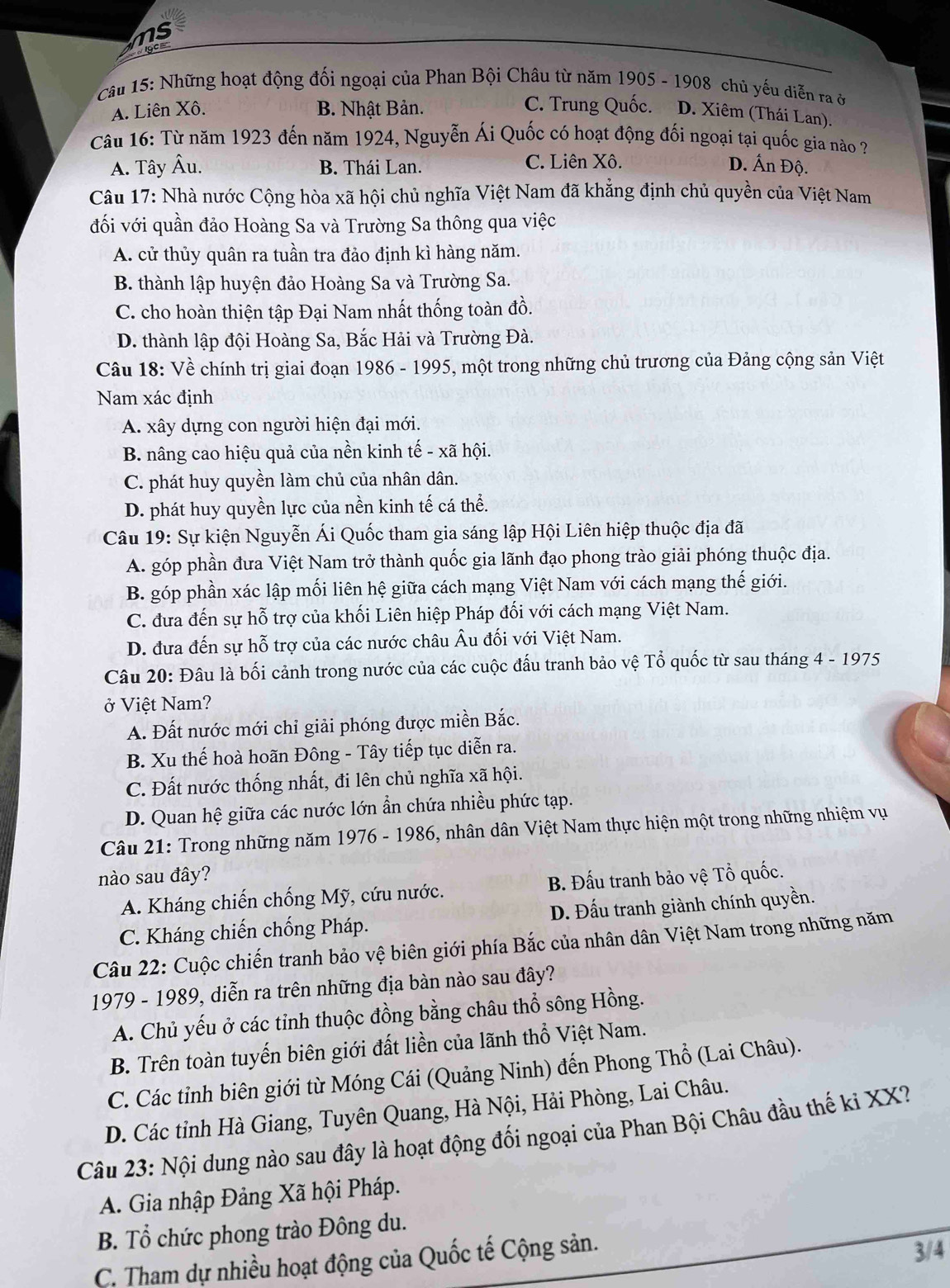 ms
Câu 15: Những hoạt động đối ngoại của Phan Bội Châu từ năm 1905 - 1908 chủ yếu diễn ra ở
A. Liên Xô. B. Nhật Bản. C. Trung Quốc. D. Xiêm (Thái Lan).
Câu 16: Từ năm 1923 đến năm 1924, Nguyễn Ái Quốc có hoạt động đối ngoại tại quốc gia nào ?
A. Tây Âu. B. Thái Lan. C. Liên Xô. D. Ấn Độ.
Câu 17: Nhà nước Cộng hòa xã hội chủ nghĩa Việt Nam đã khẳng định chủ quyền của Việt Nam
đối với quần đảo Hoàng Sa và Trường Sa thông qua việc
A. cử thủy quân ra tuần tra đảo định kì hàng năm.
B. thành lập huyện đảo Hoàng Sa và Trường Sa.
C. cho hoàn thiện tập Đại Nam nhất thống toàn đồ.
D. thành lập đội Hoàng Sa, Bắc Hải và Trường Đà.
Câu 18: Về chính trị giai đoạn 1986 - 1995, một trong những chủ trương của Đảng cộng sản Việt
Nam xác định
A. xây dựng con người hiện đại mới.
B. nâng cao hiệu quả của nền kinh tế - xã hội.
C. phát huy quyền làm chủ của nhân dân.
D. phát huy quyền lực của nền kinh tế cá thể.
Câu 19: Sự kiện Nguyễn Ái Quốc tham gia sáng lập Hội Liên hiệp thuộc địa đã
A. góp phần đưa Việt Nam trở thành quốc gia lãnh đạo phong trào giải phóng thuộc địa.
B. góp phần xác lập mối liên hệ giữa cách mạng Việt Nam với cách mạng thế giới.
C. đưa đến sự hỗ trợ của khối Liên hiệp Pháp đối với cách mạng Việt Nam.
D. đưa đến sự hỗ trợ của các nước châu Âu đối với Việt Nam.
Câu 20: Đâu là bối cảnh trong nước của các cuộc đấu tranh bảo vệ Tổ quốc từ sau tháng 4 - 1975
ở Việt Nam?
A. Đất nước mới chỉ giải phóng được miền Bắc.
B. Xu thế hoà hoãn Đông - Tây tiếp tục diễn ra.
C. Đất nước thống nhất, đi lên chủ nghĩa xã hội.
D. Quan hệ giữa các nước lớn ẩn chứa nhiều phức tạp.
Câu 21: Trong những năm 1976 - 1986, nhân dân Việt Nam thực hiện một trong những nhiệm vụ
nào sau đây?
A. Kháng chiến chống Mỹ, cứu nước. B. Đấu tranh bảo vệ Tổ quốc.
C. Kháng chiến chống Pháp. D. Đấu tranh giành chính quyền.
Câu 22: Cuộc chiến tranh bảo vệ biên giới phía Bắc của nhân dân Việt Nam trong những năm
1979 - 1989, diễn ra trên những địa bàn nào sau đây?
A. Chủ yếu ở các tỉnh thuộc đồng bằng châu thổ sông Hồng.
B. Trên toàn tuyến biên giới đất liền của lãnh thổ Việt Nam.
C. Các tỉnh biên giới từ Móng Cái (Quảng Ninh) đến Phong Thổ (Lai Châu).
D. Các tỉnh Hà Giang, Tuyên Quang, Hà Nội, Hải Phòng, Lai Châu.
Câu 23: Nội dung nào sau đây là hoạt động đối ngoại của Phan Bội Châu đầu thế ki XX?
A. Gia nhập Đảng Xã hội Pháp.
B. Tổ chức phong trào Đông du.
C. Tham dự nhiều hoạt động của Quốc tế Cộng sản.
3/4