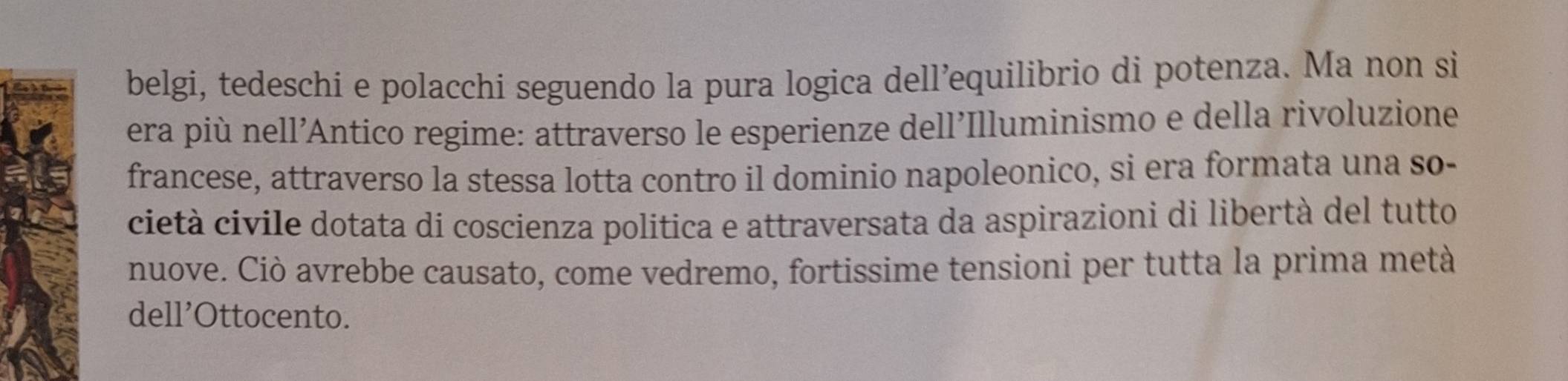 belgi, tedeschi e polacchi seguendo la pura logica dell’equilibrio di potenza. Ma non si 
era più nell'Antico regime: attraverso le esperienze dell'Illuminismo e della rivoluzione 
francese, attraverso la stessa lotta contro il dominio napoleonico, si era formata una so- 
cietà civile dotata di coscienza politica e attraversata da aspirazioni di libertà del tutto 
nuove. Ciò avrebbe causato, come vedremo, fortissime tensioni per tutta la prima metà 
dell’Ottocento.