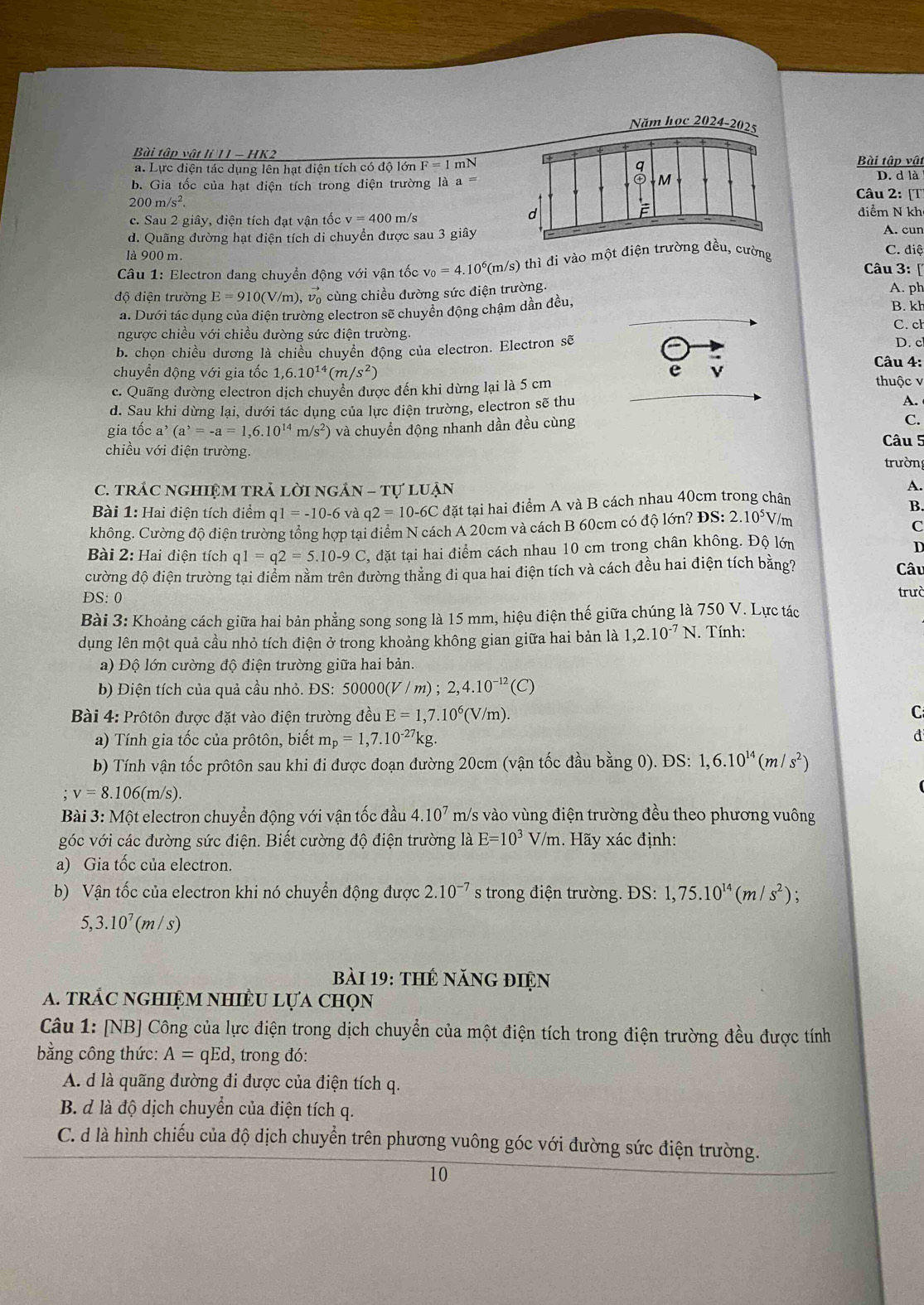 Năm học 2024-2025
Bài tập vật lí 11 - HK2Bài tập vật
a. Lực điện tác dụng lên hạt điện tích có độ lớn F=1mN D. d là
b. Gia tốc của hạt điện tích trong điện trường là a Câu 2: [T]
200m/s^2.
c. Sau 2 giây, diện tích đạt vận tốc v=400m/s
diểm N kh
d. Quãng đường hạt điện tích di chuyển được sau 3 giâyA. cun
C. điệ
là 900 m.  Câu 3: [
* Câu 1: Electron đang chuyền động với vận tốc v_0=4.10^6(m/s) thì đi vào một điện trường đều, cường
độ điện trường E=910(V/m),vector v_0 cùng chiều đường sức điện trường.
A. ph
a. Dưới tác dụng của điện trường electron sẽ chuyển động chậm dần đều,
B. kh
C. ch
ngược chiều với chiều đường sức điện trường.
b. chọn chiều dương là chiều chuyển động của electron. Electron sẽ
D. c
Câu 4:
chuyển động với gia tốc 1,6.10^(14)(m/s^2) e v thuộc v
c. Quãng đường electron dịch chuyền được đến khi dừng lại là 5 cm
d. Sau khi dừng lại, dưới tác dụng của lực điện trường, electron sẽ thu
A. 
gia tốc a^,(a^,=-a=1,6.10^(14) m/s^2 ) và chuyển động nhanh dần đều cùng C.
Câu 5
chiều với điện trường.
trườn
C. TRÁC nGHIệM TRả lời ngẢN - Tự lUận
A.
Bài 1: Hai điện tích điểm q1 = -10-6 và q2=10-6C đặt tại hai điểm A và B cách nhau 40cm trong chân
B.
không. Cường độ điện trường tổng hợp tại điểm N cách A 20cm và cách B 60cm có độ lớn? DS:2.10^5V/
C
Bài 2: Hai điện tích q1=q2=5.10-9C đặt tại hai điểm cách nhau 10 cm trong chân không. Độ lớn
D
cường độ điện trường tại điểm nằm trên đường thắng đi qua hai điện tích và cách đều hai điện tích bằng? Câu
DS: 0 trưò
Bài 3: Khoảng cách giữa hai bản phẳng song song là 15 mm, hiệu điện thế giữa chúng là 750 V. Lực tác
dụng lên một quả cầu nhỏ tích điện ở trong khoảng không gian giữa hai bản là 1,2.10^(-7)N. Tính:
a) Độ lớn cường độ điện trường giữa hai bản.
b) Điện tích của quả cầu nhỏ. ĐS: 50000( (V/m);2,4.10^(-12)(C)
Bài 4: Prôtôn được đặt vào điện trường đều E=1,7.10^6(V/m).
C
a) Tính gia tốc của prôtôn, biết m_p=1,7.10^(-27)kg.
đ
b) Tính vận tốc prôtôn sau khi đi được đoạn đường 20cm (vận tốc đầu bằng 0). ĐS: 1,6.10^(14)(m/s^2) ;v=8.106(m/s)
Bài 3: Một electron chuyển động với vận tốc đầu 4.10^7 m/s vào vùng điện trường đều theo phương vuông
góc với các đường sức điện. Biết cường độ điện trường là E=10^3V/m. Hãy xác định:
a) Gia tốc của electron.
b) Vận tốc của electron khi nó chuyển động được 2.10^(-7) s trong điện trường. ĐS: 1,75.10^(14)(m/s^2);
5,3.10^7(m/s)
bài 19: thế năng điện
a. trắc nghiệm nhiềU lựa chọn
Câu 1: [NB] Công của lực điện trong dịch chuyển của một điện tích trong điện trường đều được tính
bằng công thức: A=qEd, , trong đó:
A. d là quãng đường đi được của điện tích q.
B. d là độ dịch chuyển của điện tích q.
C. d là hình chiếu của độ dịch chuyển trên phương vuông góc với đường sức điện trường.
10