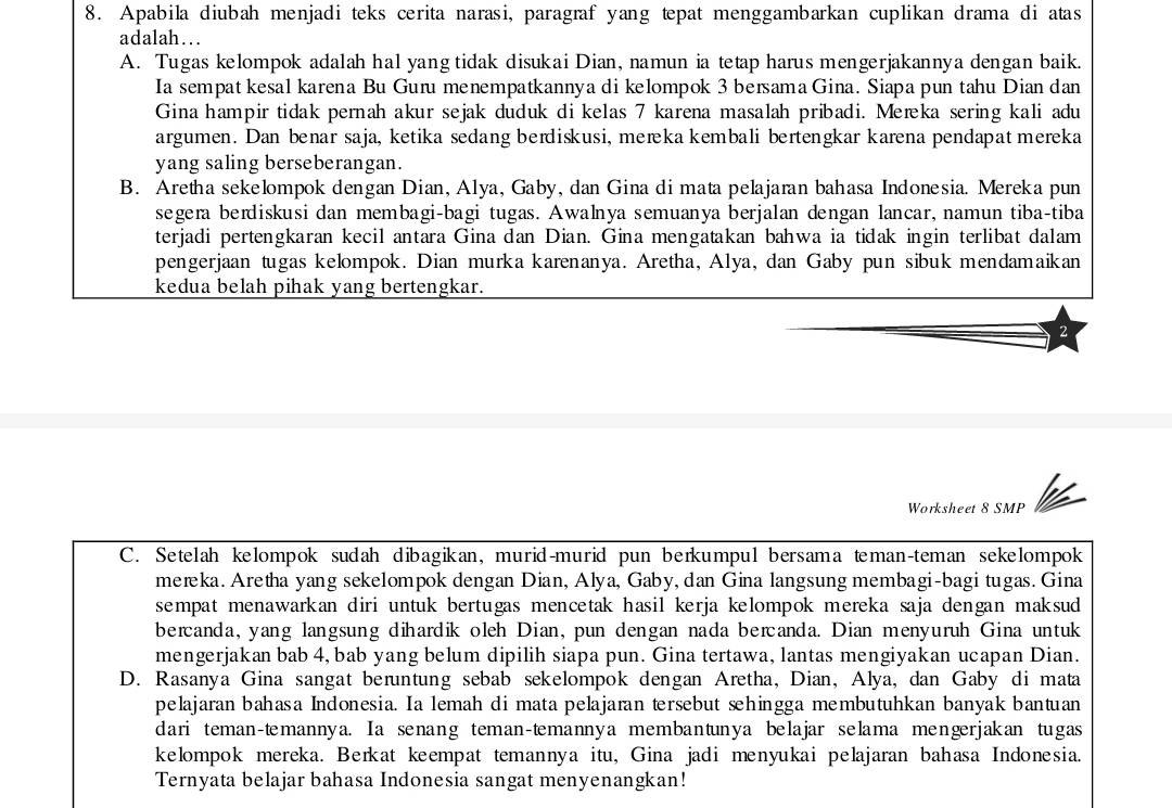 Apabila diubah menjadi teks cerita narasi, paragraf yang tepat menggambarkan cuplikan drama di atas
adalah….
A. Tugas kelompok adalah hal yang tidak disukai Dian, namun ia tetap harus mengerjakannya dengan baik.
Ia sempat kesal karena Bu Guru menempatkannya di kelompok 3 bersama Gina. Siapa pun tahu Dian dan
Gina hampir tidak pernah akur sejak duduk di kelas 7 karena masalah pribadi. Meæka sering kali adu
argumen. Dan benar saja, ketika sedang berdiskusi, merka kembali bertengkar karena pendapat mereka
yang saling berseberangan.
B. Aretha sekelompok dengan Dian, Alya, Gaby, dan Gina di mata pelajaran bahasa Indonesia. Mereka pun
segera berdiskusi dan membagi-bagi tugas. Awalnya semuanya berjalan dengan lancar, namun tiba-tiba
terjadi pertengkaran kecil antara Gina dan Dian. Gina mengatakan bahwa ia tidak ingin terlibat dalam
pengerjaan tugas kelompok. Dian murka karenanya. Aretha, Alya, dan Gaby pun sibuk mendamaikan
kedua belah pihak yang bertengkar.
2
Worksheet 8 SMP
C. Setelah kelompok sudah dibagikan, murid-murid pun berkumpul bersama teman-teman sekelompok
mereka. Aretha yang sekelompok dengan Dian, Alya, Gaby, dan Gina langsung membagi-bagi tugas. Gina
sempat menawarkan diri untuk bertugas mencetak hasil kerja kelompok mereka saja dengan maksud 
bercanda, yang langsung dihardik oleh Dian, pun dengan nada bercanda. Dian menyuruh Gina untuk
mengerjakan bab 4, bab yang belum dipilih siapa pun. Gina tertawa, lantas mengiyakan ucapan Dian.
D. Rasanya Gina sangat beruntung sebab sekelompok dengan Aretha, Dian, Alya, dan Gaby di mata
pelajaran bahasa Indonesia. Ia lemah di mata pelajaran tersebut sehingga membutuhkan banyak bantuan
dari teman-temannya. Ia senang teman-temannya membantunya belajar selama mengerjakan tugas
kelompok mereka. Berkat keempat temannya itu, Gina jadi menyukai pelajaran bahasa Indonesia.
Ternyata belajar bahasa Indonesia sangat menyenangkan!