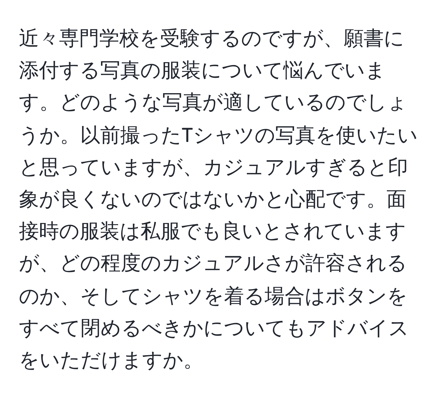 近々専門学校を受験するのですが、願書に添付する写真の服装について悩んでいます。どのような写真が適しているのでしょうか。以前撮ったTシャツの写真を使いたいと思っていますが、カジュアルすぎると印象が良くないのではないかと心配です。面接時の服装は私服でも良いとされていますが、どの程度のカジュアルさが許容されるのか、そしてシャツを着る場合はボタンをすべて閉めるべきかについてもアドバイスをいただけますか。