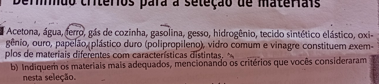 Derão criterios para a seleção de materiais 
Acetona, água, ferro, gás de cozinha, gasolina, gesso, hidrogênio, tecido sintético élástico, oxi- 
gênio, ouro, papelão, plástico duro (polipropileno), vidro comum e vinagre constituem exem- 
plos de materiais diferentes com características distintas. " 
b) Indiquem os materiais mais adequados, mencionando os critérios que vocês consideraram 
nesta seleção.