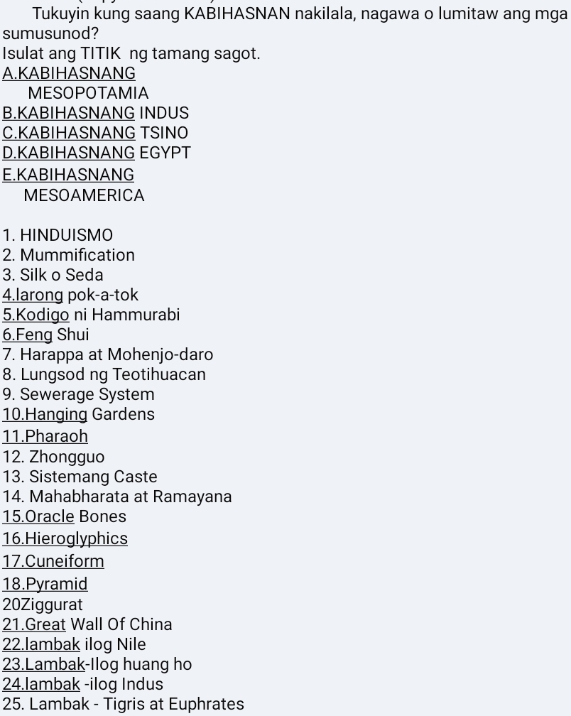 Tukuyin kung saang KABIHASNAN nakilala, nagawa o lumitaw ang mga
sumusunod?
Isulat ang TITIK ng tamang sagot.
A.KABIHASNANG
MESOPOTAMIA
B.KABIHASNANG INDUS
C.KABIHASNANG TSINO
D.KABIHASNANG EGYPT
E.KABIHASNANG
MESOAMERICA
1. HINDUISMO
2. Mummification
3. Silk o Seda
4.larong pok-a-tok
5.Kodigo ni Hammurabi
6.Feng Shui
7. Harappa at Mohenjo-daro
8. Lungsod ng Teotihuacan
9. Sewerage System
10.Hanging Gardens
11.Pharaoh
12. Zhongguo
13. Sistemang Caste
14. Mahabharata at Ramayana
15.Oracle Bones
16.Hieroglyphics
17.Cuneiform
18.Pyramid
20Ziggurat
21.Great Wall Of China
22.lambak ilog Nile
23.Lambak-Ilog huang ho
24.lambak -ilog Indus
25. Lambak - Tigris at Euphrates