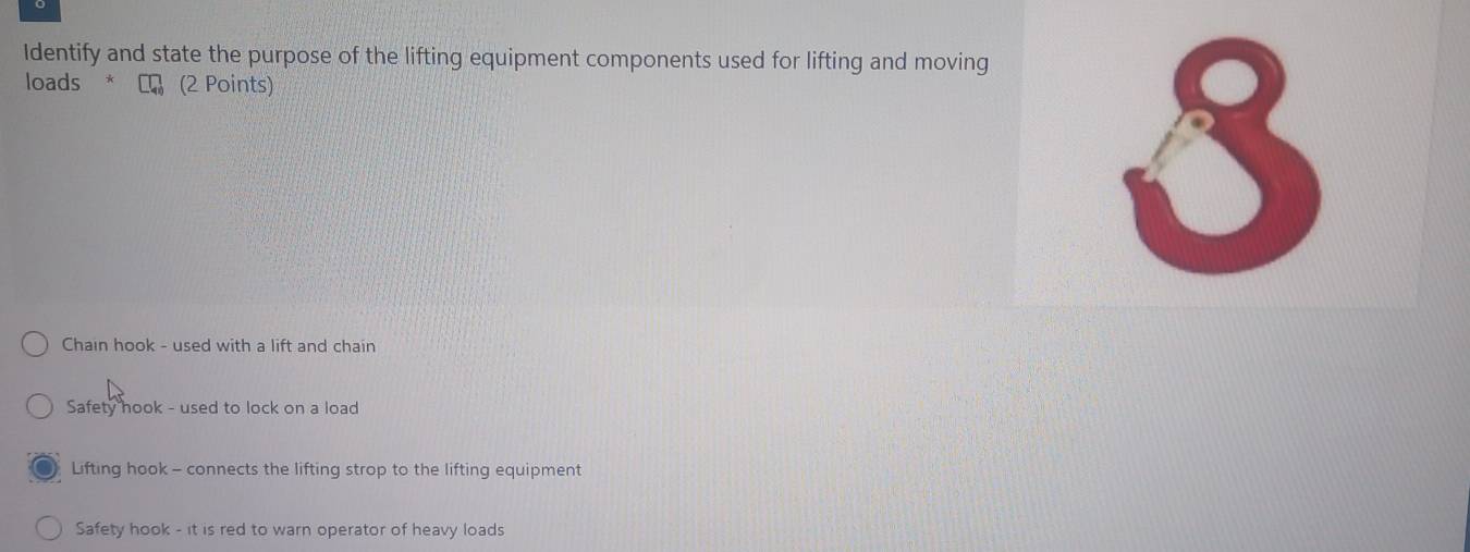 Identify and state the purpose of the lifting equipment components used for lifting and moving
loads * (2 Points)
8
Chain hook - used with a lift and chain
Safety hook - used to lock on a load
Lifting hook - connects the lifting strop to the lifting equipment
Safety hook - it is red to warn operator of heavy loads