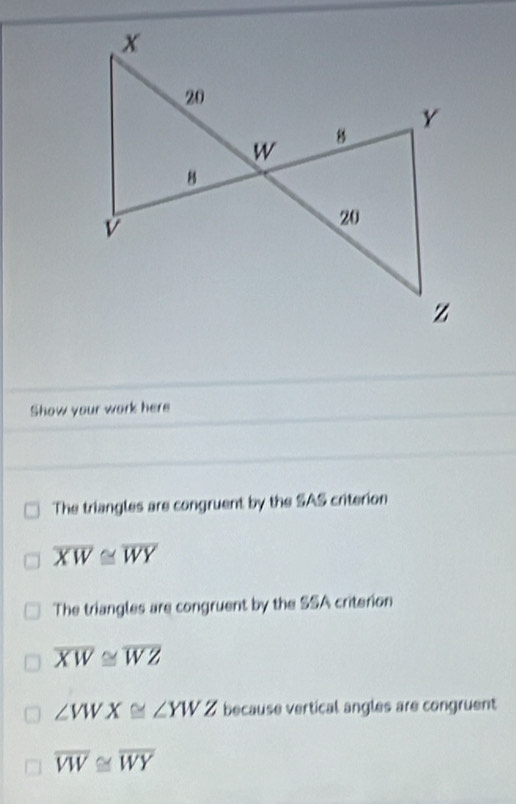 Show your work here 
The triangles are congruent by the SAS criterion
overline XW≌ overline WY
The triangles are congruent by the SSA criterion
overline XW≌ overline WZ
∠ VWX≌ ∠ YWZ because vertical angles are congruent
overline VW≌ overline WY