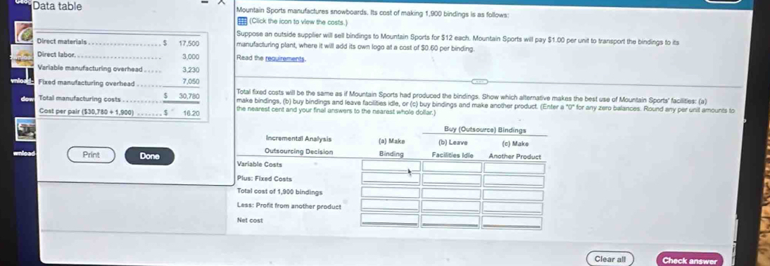 Data table Mountain Sports manufactures snowboards. Its cost of making 1,900 bindings is as follows: 
(Click the icon to view the costs.) 
Suppose an outside supplier will sell bindings to Mountain Sports for $12 each. Mountain Sports will pay $1.00 per unit to transport the bindings to its 
Direct materials … $ 17,500 manufacturing plant, where it will add its own logo at a cost of $0.60 per binding 
Direct labor. 3,000 Read the requirements. 
Variable manufacturing overhead . . . . . 3,230
Fixed manufacturing overhead . . . . . 7,050 Total fixed costs will be the same as if Mountain Sports had produced the bindings. Show which alternative makes the best use of Mountain Sports' facilities: (a) 
Total manufacturing costs ...- $ 30,780 make bindings, (b) buy bindings and leave facilities idle, or (c) buy bindings and make another product. (Enter a°0° for any zero balances. Round any per unit amounts to 
Cost per pair ($30,780 + 1,900) ….. $ 16.20 the nearest cent and your final answers to the nearest whole dollar.) 
wnload Print Done 
Clear all Check answer