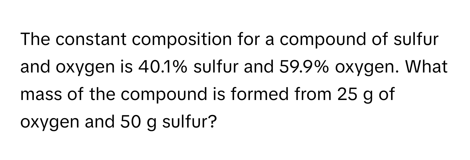 The constant composition for a compound of sulfur and oxygen is 40.1% sulfur and 59.9% oxygen. What mass of the compound is formed from 25 g of oxygen and 50 g sulfur?