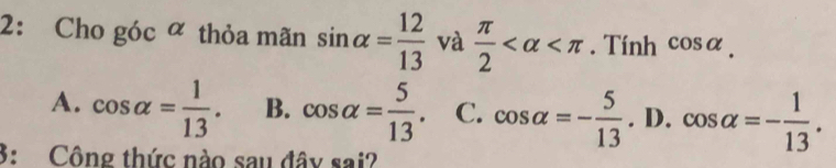 2: Cho góc ∝ thỏa mãn sin alpha = 12/13  và  π /2  . Tính cos alpha.
A. cos alpha = 1/13 . B. cos alpha = 5/13 . C. cos alpha =- 5/13 . D. cos alpha =- 1/13 . 
3: Công thức nào sau đây sai?