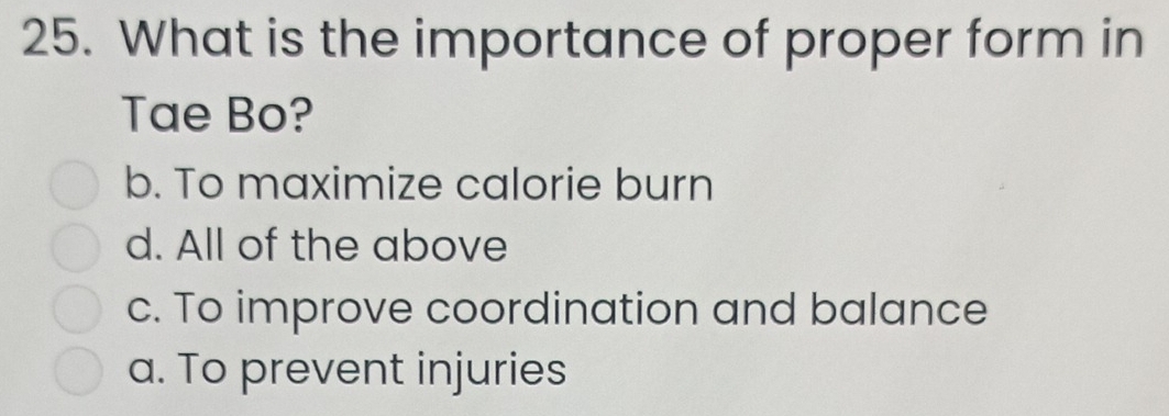 What is the importance of proper form in
Tae Bo?
b. To maximize calorie burn
d. All of the above
c. To improve coordination and balance
a. To prevent injuries