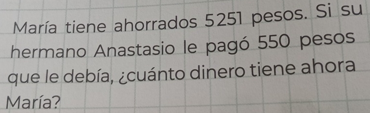 María tiene ahorrados 5251 pesos. Si su 
hermano Anastasio le pagó 550 pesos 
que le debía, ¿cuánto dinero tiene ahora 
María?