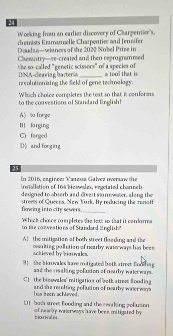 Working from an earlier discovery of Charpentier's,
chemists Emmanuelle Charpentier and Jennifer
Doudna—winners of the 2020 Nobel Prize in
Chemistry—re-created and then reprogrammed
the so-called "genetic scissors" of a species of
DNA-cleaving bacteria _a tool that is
revolutionizing the field of gene technology.
Which choice completes the text so that it conforms
to the conventions of Standard English?
A) to forge
B) forging
C) forged
D) and forging
25
In 2016, engineer Vanessa Galvez oversaw the
installation of 164 bioswales, vegetated channels
designed to absorb and divert stormwater, along the
streets of Queens, New York. By reducing the runoff
flowing into city sewers,_
Which choice completes the text so that it conforms
to the conventions of Standard English?
A) the mitigation of both street flooding and the
resulting pollution of nearby waterways has been
achieved by bioswales.
B) the bioswales have mitigated both street flooding
and the resulting pollution of nearby waterways.
C) the bioswales' mitigation of both street flooding
and the resulting pollution of nearby waterways
has been achieved.
D) both street flooding and the resulting pollution
of nearby waterways have been mitigated by
bioswales.