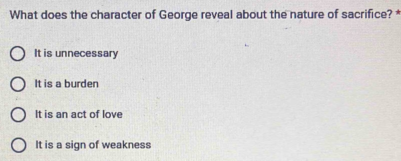 What does the character of George reveal about the nature of sacrifice? *
It is unnecessary
It is a burden
It is an act of love
It is a sign of weakness