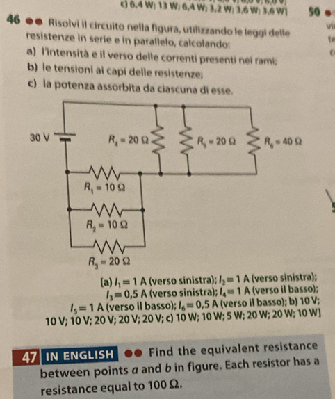 6.4 W; 13 W; 6,4 W; 3.2 W: 3.6 W: 3.6 W| so
vi
46 ●● Risolvi il circuito nella figura, utilizzando le leggi delle te
resistenze in serie e in parallelo, calcolando:
e
a) l'intensità e il verso delle correnti presenti nei rami;
b) le tensioni ai capi delle resistenze;
c) la potenza assorbita da ciascuna di esse.
[a) l_1=1A (verso sinistra); l_2=1 A (verso sinistra);
I_3=0,5A (verso sinistra); l_4=1A (verso il basso);
I_5=1A (verso il basso); I_6=0,5A (verso il basso); b) 10 V;
10 V; 10 V; 20 V; 20 V; 20 V; c) 10 W; 10 W; 5 W; 20 W; 20 W; 10 W]
47 IN ENGLISH Find the equivalent resistance
between points a and b in figure. Each resistor has a
resistance equal to 100 Ω.