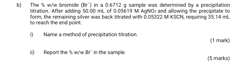 The % w/w bromide (Br¯) in a 0.6712 g sample was determined by a precipitation 
titration. After adding 50.00 mL of 0.05619 M AgNO₃ and allowing the precipitate to 
form, the remaining silver was back titrated with 0.05322 M KSCN, requiring 35.14 mL
to reach the end point. 
i) Name a method of precipitation titration. 
(1 mark) 
ii) Report the % w/w Br¯ in the sample. 
(5 marks)