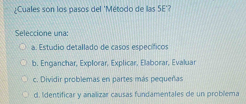 ¿Cuales son los pasos del 'Método de las 5E'?
Seleccione una:
a. Estudio detallado de casos específicos
b. Enganchar, Explorar, Explicar, Elaborar, Evaluar
c. Dividir problemas en partes más pequeñas
d. Identificar y analizar causas fundamentales de un problema