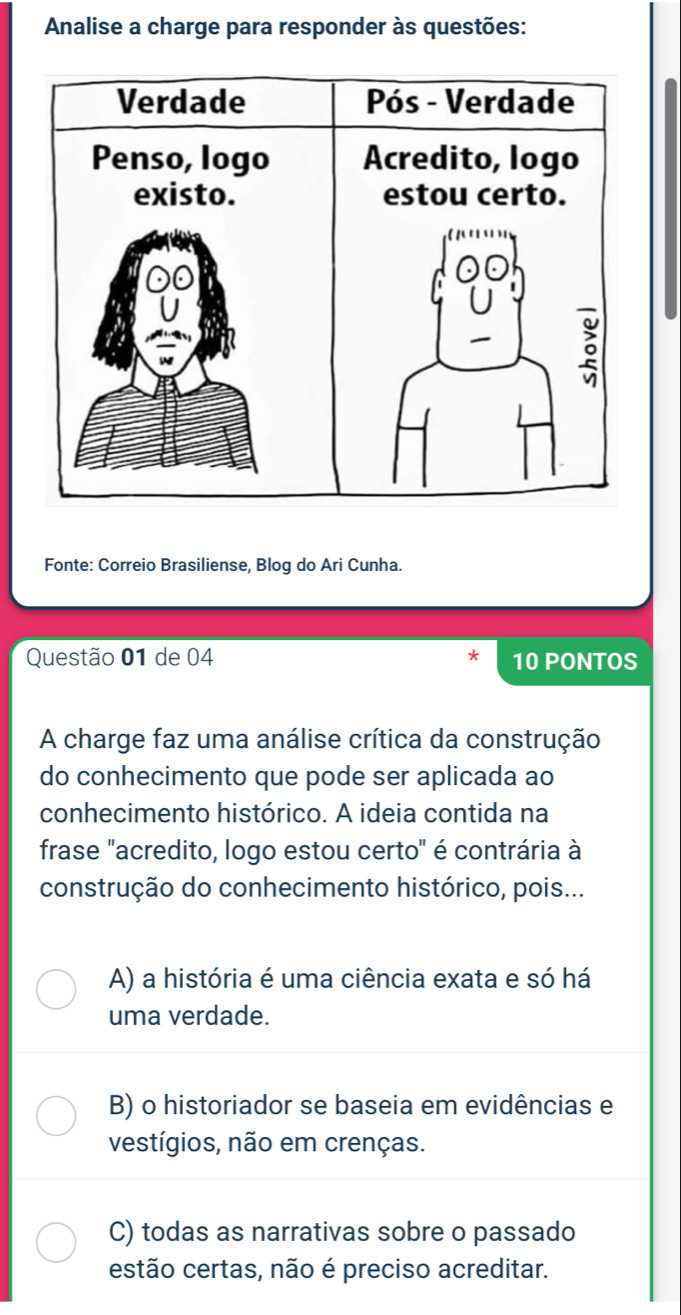 Analise a charge para responder às questões:
Fonte: Correio Brasiliense, Blog do Ari Cunha.
Questão 01 de 04 10 PONTOS
A charge faz uma análise crítica da construção
do conhecimento que pode ser aplicada ao
conhecimento histórico. A ideia contida na
frase "acredito, logo estou certo" é contrária à
construção do conhecimento histórico, pois...
A) a história é uma ciência exata e só há
uma verdade.
B) o historiador se baseia em evidências e
vestígios, não em crenças.
C) todas as narrativas sobre o passado
estão certas, não é preciso acreditar.