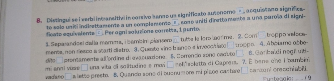 Distingui se i verbi intransitivi in corsivo hanno un significato autonomo A , acquistano significa- 
to solo uniti indirettamente a un complemento ⊥ , sono uniti direttamente a una parola di signi- 
ficato equivalente ⊥ . Per ogni soluzione corretta, 1 punto. 
1. Separandosi dalla mamma, i bambini piansero tutte le loro lacrime. 2. Corri □ troppo veloce- 
mente, non riesco a starti dietro. 3. Questo vino bianco è invecchiato □ troppo. 4. Abbiamo obbe- 
dito □ prontamente all’ordine di evacuazione. 5. Correndo sono caduto □ 6. Garibaldi negli ulti- 
mi anni visse □ una vita di solitudine e morì □ nell'isoletta di Caprera. 7. È bene che i bambini 
vadano □ a letto presto. 8. Quando sono di buonumore mi piace cantare □ canzoni orecchiabili. 
Punteagio: / 9