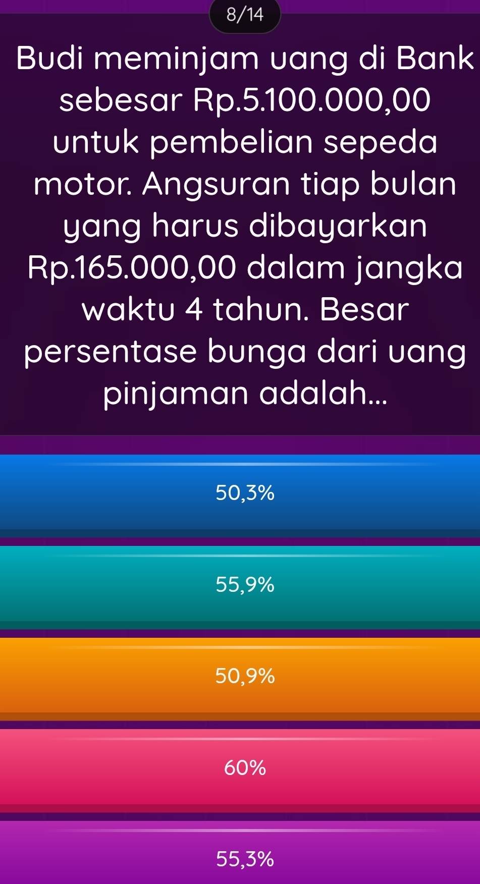 8/14
Budi meminjam uang di Bank
sebesar Rp.5.100.000,00
untuk pembelian sepeda
motor. Angsuran tiap bulan
yang harus dibayarkan
Rp.165.000,00 dalam jangka
waktu 4 tahun. Besar
persentase bunga dari uang
pinjaman adalah...
50,3%
55,9%
50,9%
60%
55,3%