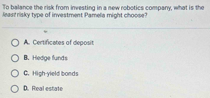 To balance the risk from investing in a new robotics company, what is the
least risky type of investment Pamela might choose?
A. Certificates of deposit
B. Hedge funds
C. High-yield bonds
D. Real estate