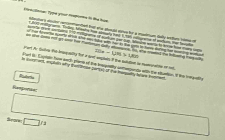 Directions: Type your response in the bax. 
Meaha's doctor recommended that she should stive for a matmen delly sodien intake of
1,800 miligrams. Today, Menhe has already had 1, 195 miligrams of sndum. Her favodie 
sports drnk contains 110 milligams of acdum par cup. Mesha wants to know how many cam 
of her tovarite sports drink she can take with her to the gem to have during her evening wothad 
so she does not go over her masimum dally allosacs. So, she crested the foltesing treqesity
120e-1295>1,800
Part A: Scive the inequality for x and explain if the solution is reverable or nul. 
Part B: Expiain how each piace of the inequelty comspends with the stusion. If the iequalty 
ls incorrect, explain why that hose part(s) of the insquaity tature incorrect. 
Pabric 
Response: 
Score: □ /3