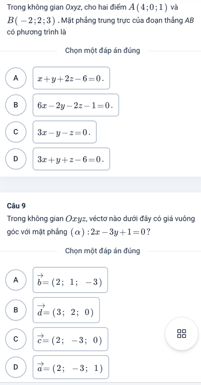 Trong không gian Oxyz, cho hai điểm A(4;0;1) và
B(-2;2;3). Mặt phẳng trung trực của đoạn thắng AB
có phương trình là
Chọn một đáp án đúng
A x+y+2z-6=0.
B 6x-2y-2z-1=0.
C 3x-y-z=0.
D 3x+y+z-6=0. 
Câu 9
Trong không gian Оxyz, véctơ nào dưới đây có giá vuông
góc với mặt phẳng ( c x) : 2x-3y+1=0 ?
Chọn một đáp án đúng
A vector b=(2;1;-3)
B vector d=(3;2;0)
C vector c=(2;-3;0)
□□
D vector a=(2;-3;1)