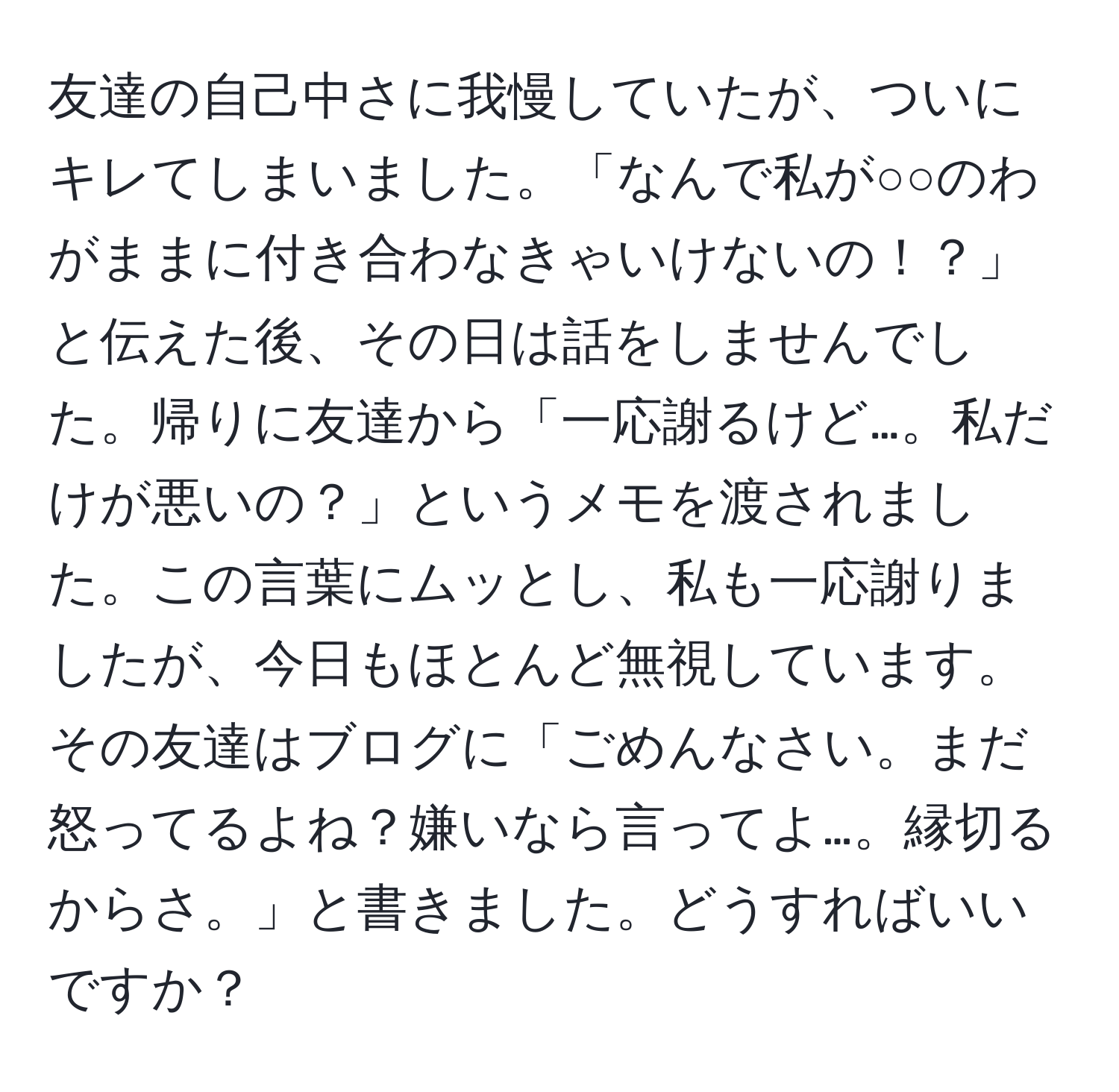 友達の自己中さに我慢していたが、ついにキレてしまいました。「なんで私が○○のわがままに付き合わなきゃいけないの！？」と伝えた後、その日は話をしませんでした。帰りに友達から「一応謝るけど…。私だけが悪いの？」というメモを渡されました。この言葉にムッとし、私も一応謝りましたが、今日もほとんど無視しています。その友達はブログに「ごめんなさい。まだ怒ってるよね？嫌いなら言ってよ…。縁切るからさ。」と書きました。どうすればいいですか？