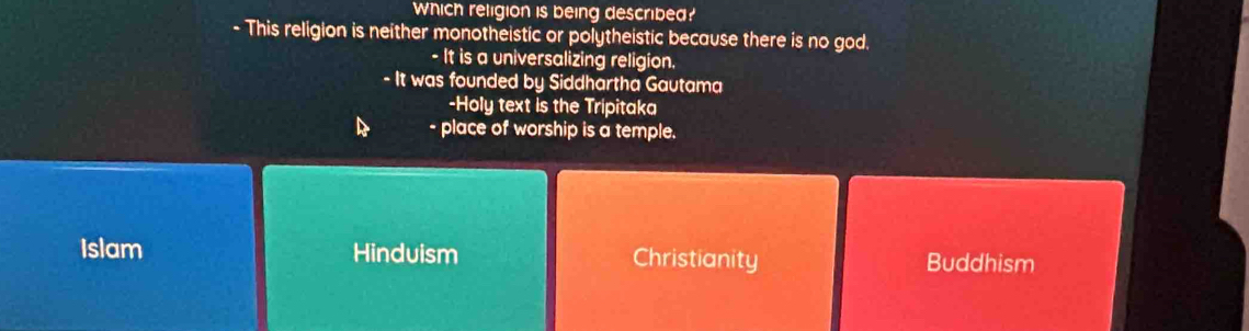 Which religion is being described?
- This religion is neither monotheistic or polytheistic because there is no god.
- It is a universalizing religion.
- It was founded by Siddhartha Gautama
-Holy text is the Tripitaka
- place of worship is a temple.
Islam Hinduism Christianity Buddhism