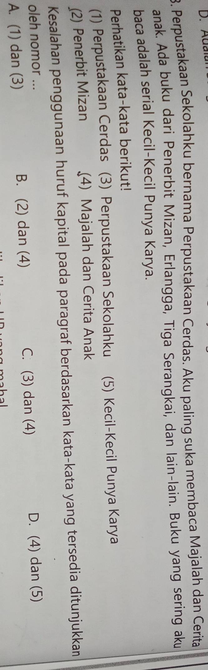 Adal
3. Perpustakaan Sekolahku bernama Perpustakaan Cerdas. Aku paling suka membaca Majalah dan Cerita
anak. Ada buku dari Penerbit Mizan, Erlangga, Tiga Serangkai, dan lain-lain. Buku yang sering aku
baca adalah serial Kecil-Kecil Punya Karya.
Perhatikan kata-kata berikut!
(1) Perpustakaan Cerdas (3) Perpustakaan Sekolahku (5) Kecil-Kecil Punya Karya
(2) Penerbit Mizan (4) Majalah dan Cerita Anak
Kesalahan penggunaan huruf kapital pada paragraf berdasarkan kata-kata yang tersedia ditunjukkan
oleh nomor ...
C. (3) dan (4)
A. (1) dan (3) B. (2) dan (4) D. (4) dan (5)
