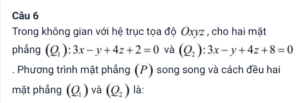 Trong không gian với hệ trục tọa độ Oxyz , cho hai mặt 
phẳng (Q_1):3x-y+4z+2=0 và (Q_2):3x-y+4z+8=0. Phương trình mặt phẳng (P) song song và cách đều hai 
mặt phẳng (Q_1) và (Q_2) là: