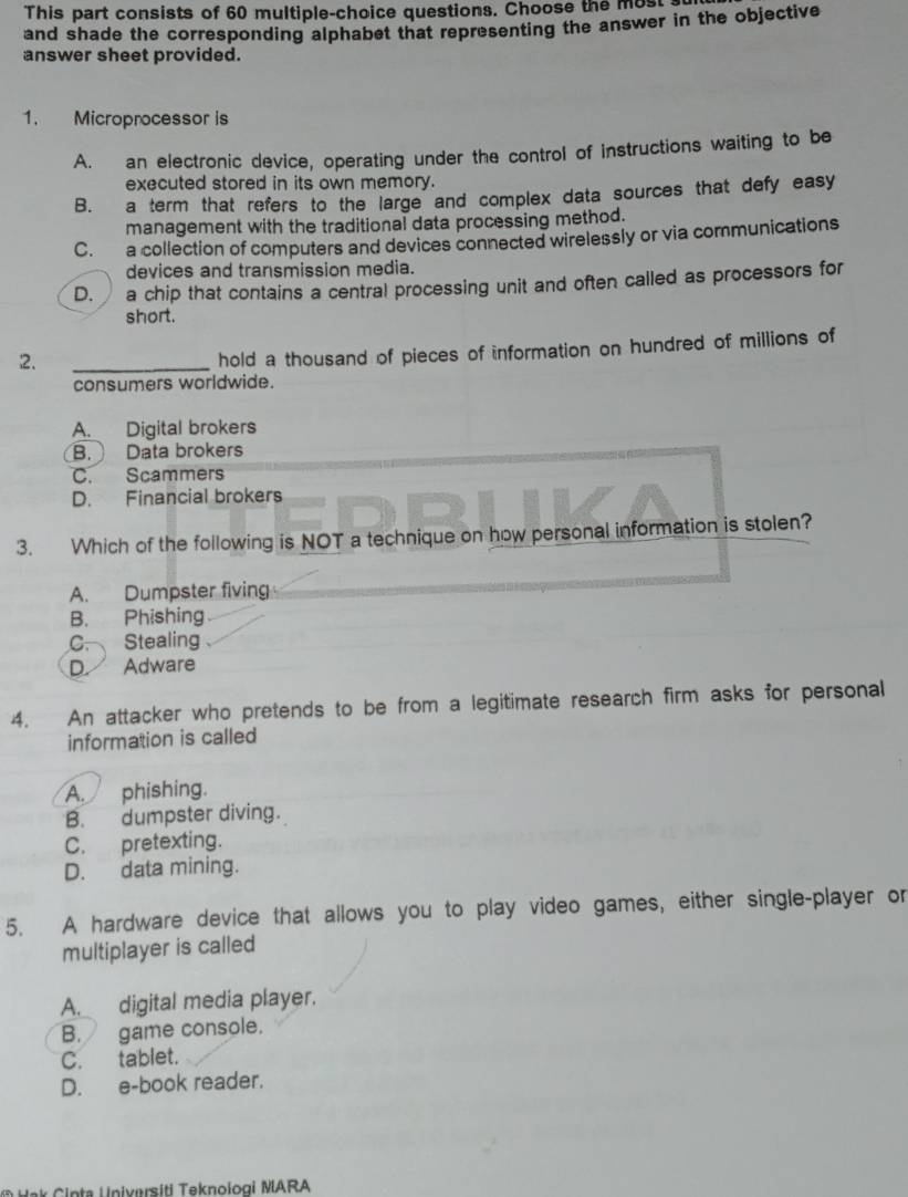 This part consists of 60 multiple-choice questions. Choose the most 
and shade the corresponding alphabet that representing the answer in the objective
answer sheet provided.
1. Microprocessor is
A. an electronic device, operating under the control of instructions waiting to be
executed stored in its own memory.
B. a term that refers to the large and complex data sources that defy easy
management with the traditional data processing method.
C. a collection of computers and devices connected wirelessly or via communications
devices and transmission media.
D. a chip that contains a central processing unit and often called as processors for
short.
2.
_
hold a thousand of pieces of information on hundred of millions of
consumers worldwide.
A. Digital brokers
B. Data brokers
C. Scammers
D. Financial brokers
3. Which of the following is NOT a technique on how personal information is stolen?
A. Dumpster fiving
B. Phishing
C. Stealing
D. Adware
4. An attacker who pretends to be from a legitimate research firm asks for personal
information is called
A. phishing.
B. dumpster diving.
C. pretexting.
D. data mining.
5. A hardware device that allows you to play video games, either single-player or
multiplayer is called
A. digital media player.
B. game console.
C. tablet.
D. e-book reader.
N ak C inta Universiti Teknologi MARA