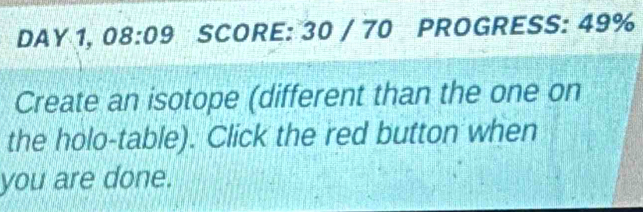 DAY 1, 08:09 SCORE: 30 / 70 PROGRESS: 49% 
Create an isotope (different than the one on 
the holo-table). Click the red button when 
you are done.