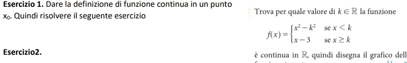 Dare la definizione di funzione continua in un punto
x. Quindi risolvere il seguente esercizio Trova per quale valore di k∈ R la funzione
f(x)=beginarrayl x^2-k^2sex
Esercizio2. è continua in R, quindi disegna il grafico dell